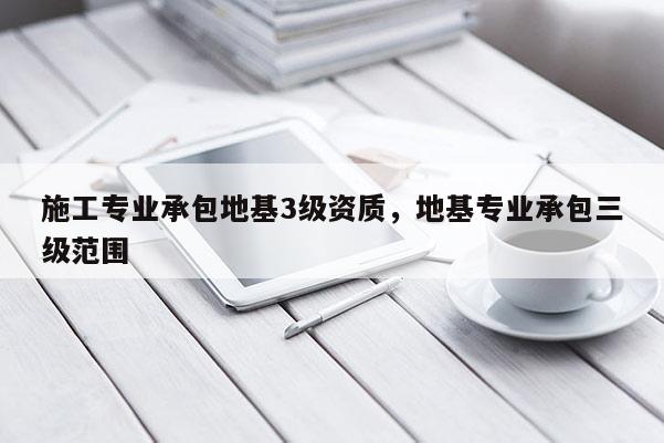 施工專業(yè)承包地基3級資質(zhì)，地基專業(yè)承包三級范圍