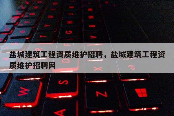 鹽城建筑工程資質維護招聘，鹽城建筑工程資質維護招聘網