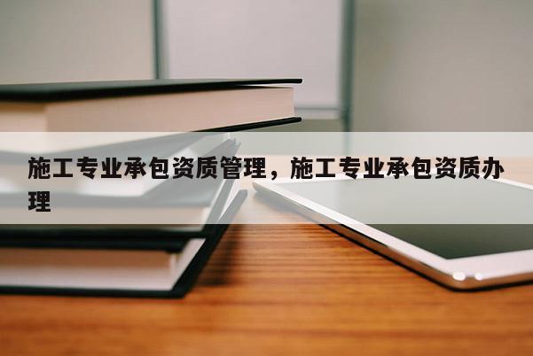 施工專業(yè)承包資質(zhì)管理，施工專業(yè)承包資質(zhì)辦理