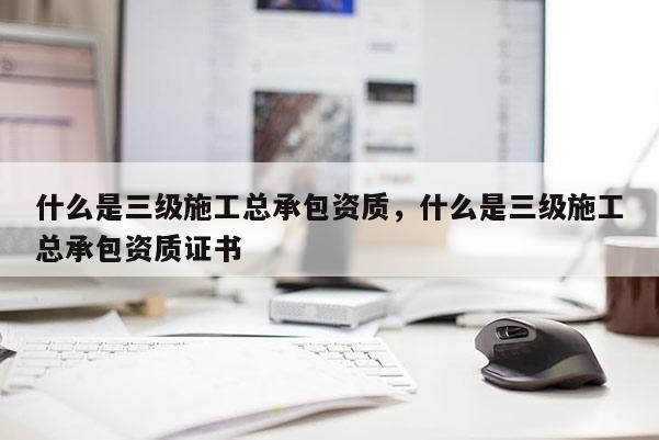 什么是三級施工總承包資質(zhì)，什么是三級施工總承包資質(zhì)證書