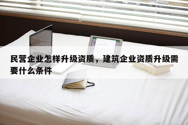民營企業怎樣升級資質，建筑企業資質升級需要什么條件