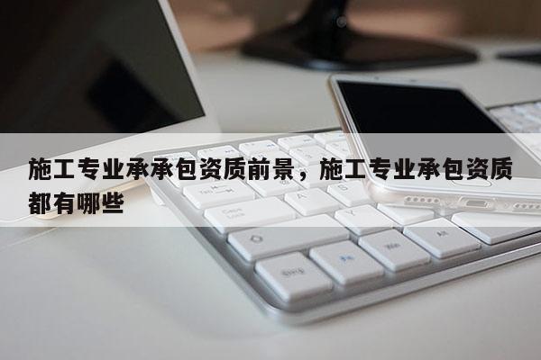 施工專業(yè)承承包資質(zhì)前景，施工專業(yè)承包資質(zhì)都有哪些