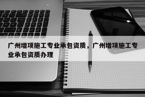 廣州增項施工專業承包資質，廣州增項施工專業承包資質辦理