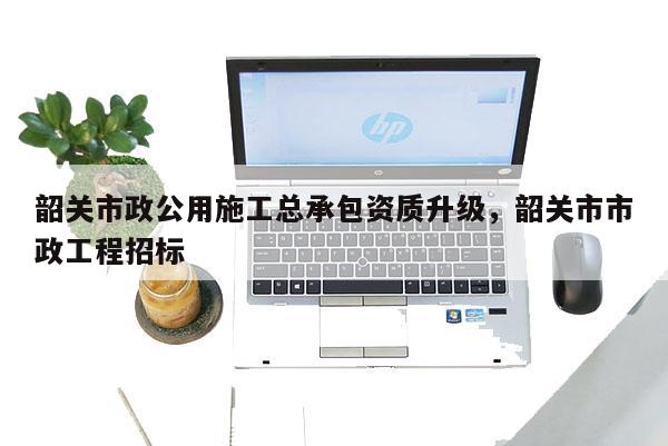 韶關市政公用施工總承包資質(zhì)升級，韶關市市政工程招標