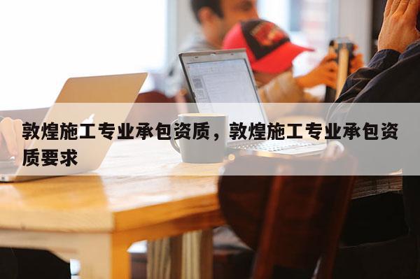 敦煌施工專業(yè)承包資質(zhì)，敦煌施工專業(yè)承包資質(zhì)要求