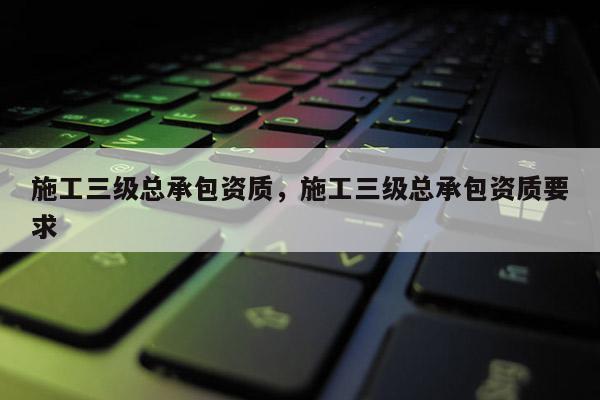 施工三級總承包資質，施工三級總承包資質要求