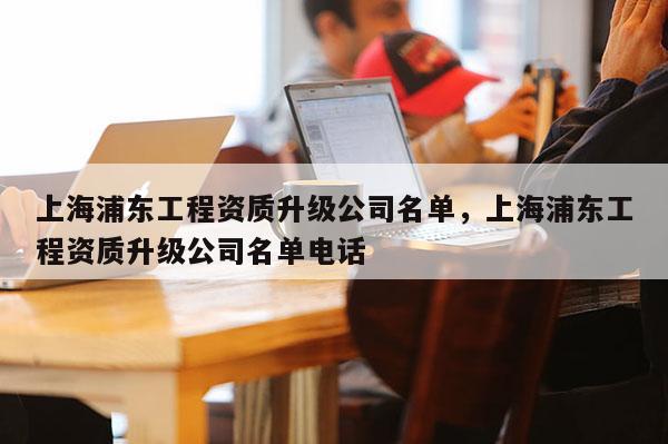 上海浦東工程資質升級公司名單，上海浦東工程資質升級公司名單電話