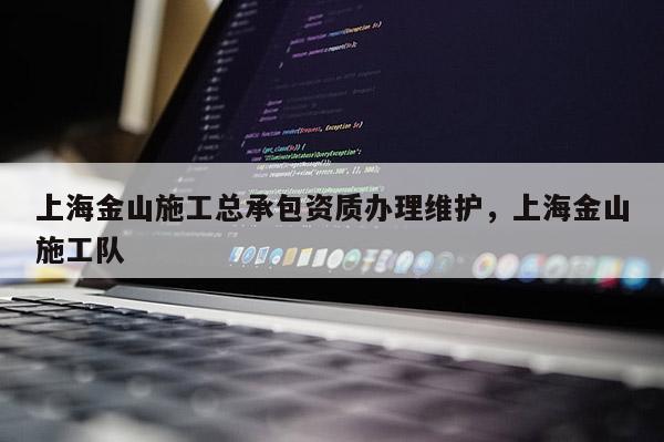 上海金山施工總承包資質(zhì)辦理維護(hù)，上海金山施工隊(duì)