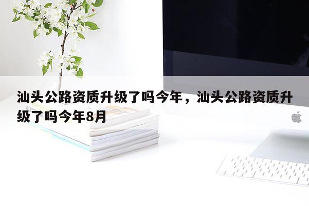 汕頭公路資質升級了嗎今年，汕頭公路資質升級了嗎今年8月