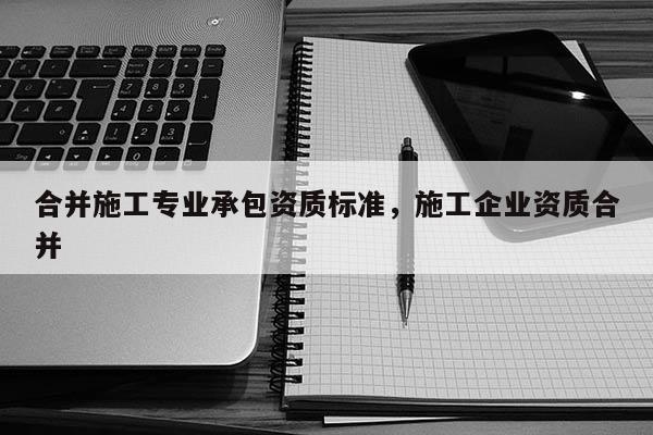 合并施工專業(yè)承包資質(zhì)標(biāo)準(zhǔn)，施工企業(yè)資質(zhì)合并
