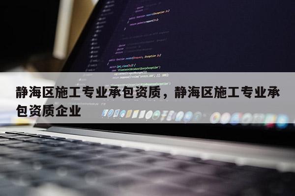 靜海區(qū)施工專業(yè)承包資質(zhì)，靜海區(qū)施工專業(yè)承包資質(zhì)企業(yè)