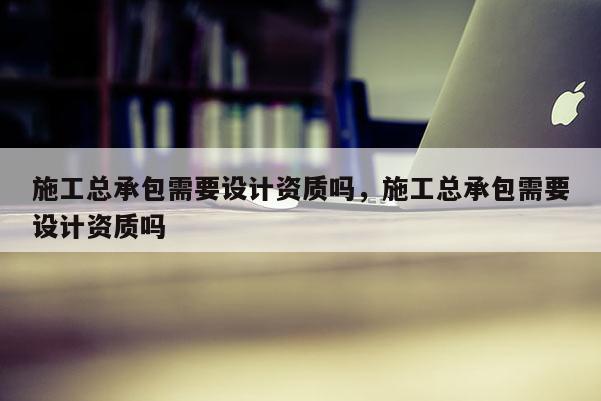 施工總承包需要設計資質嗎，施工總承包需要設計資質嗎