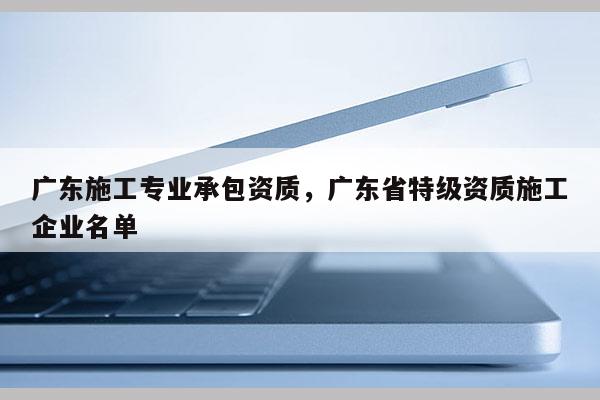 廣東施工專業(yè)承包資質(zhì)，廣東省特級資質(zhì)施工企業(yè)名單