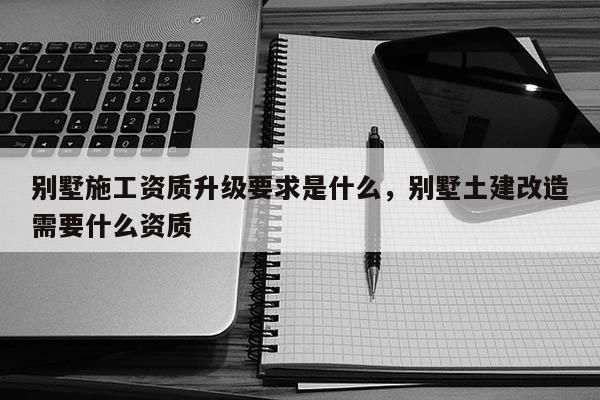 別墅施工資質(zhì)升級(jí)要求是什么，別墅土建改造需要什么資質(zhì)
