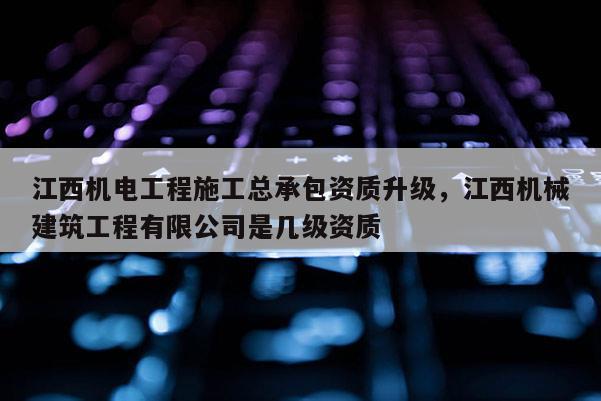 江西機(jī)電工程施工總承包資質(zhì)升級(jí)，江西機(jī)械建筑工程有限公司是幾級(jí)資質(zhì)