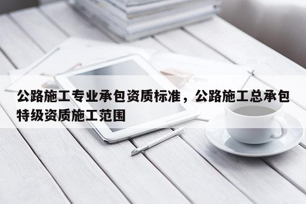 公路施工專業承包資質標準，公路施工總承包特級資質施工范圍