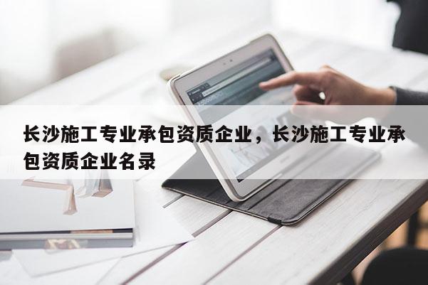 長(zhǎng)沙施工專業(yè)承包資質(zhì)企業(yè)，長(zhǎng)沙施工專業(yè)承包資質(zhì)企業(yè)名錄
