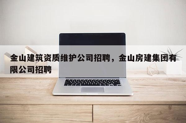 金山建筑資質(zhì)維護公司招聘，金山房建集團有限公司招聘