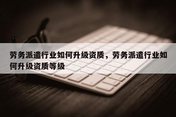 勞務派遣行業如何升級資質，勞務派遣行業如何升級資質等級