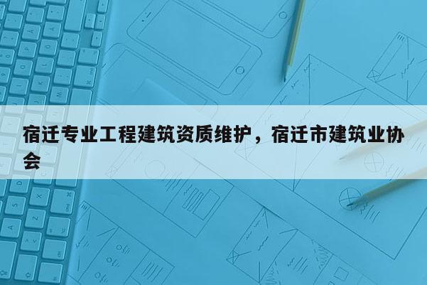 宿遷專業工程建筑資質維護，宿遷市建筑業協會