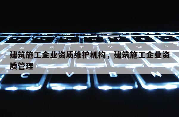建筑施工企業(yè)資質(zhì)維護(hù)機(jī)構(gòu)，建筑施工企業(yè)資質(zhì)管理