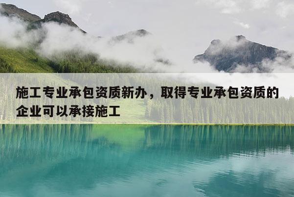 施工專業承包資質新辦，取得專業承包資質的企業可以承接施工