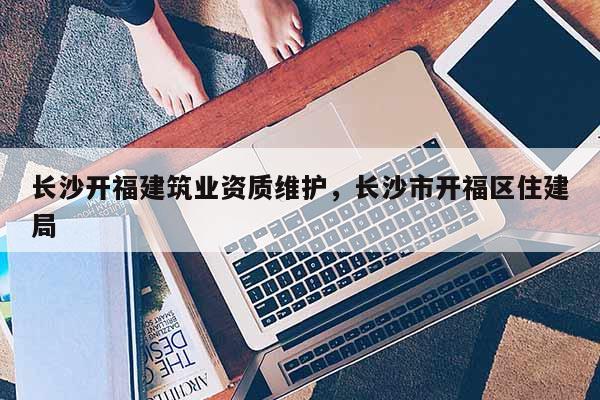 長(zhǎng)沙開(kāi)福建筑業(yè)資質(zhì)維護(hù)，長(zhǎng)沙市開(kāi)福區(qū)住建局