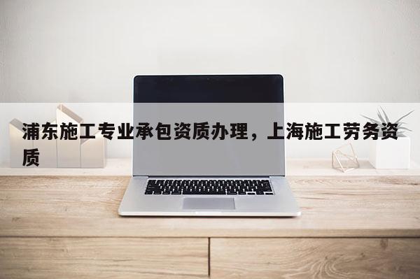 浦東施工專業承包資質辦理，上海施工勞務資質