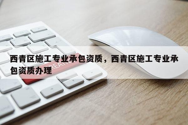 西青區(qū)施工專業(yè)承包資質(zhì)，西青區(qū)施工專業(yè)承包資質(zhì)辦理