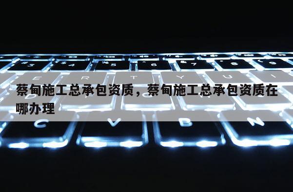 蔡甸施工總承包資質，蔡甸施工總承包資質在哪辦理