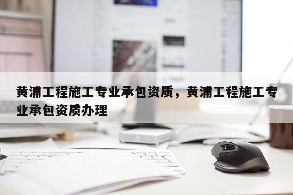 黃浦工程施工專(zhuān)業(yè)承包資質(zhì)，黃浦工程施工專(zhuān)業(yè)承包資質(zhì)辦理