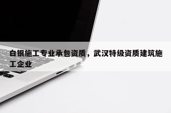 白銀施工專業(yè)承包資質(zhì)，武漢特級(jí)資質(zhì)建筑施工企業(yè)