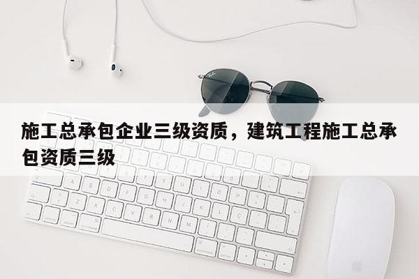 施工總承包企業(yè)三級(jí)資質(zhì)，建筑工程施工總承包資質(zhì)三級(jí)