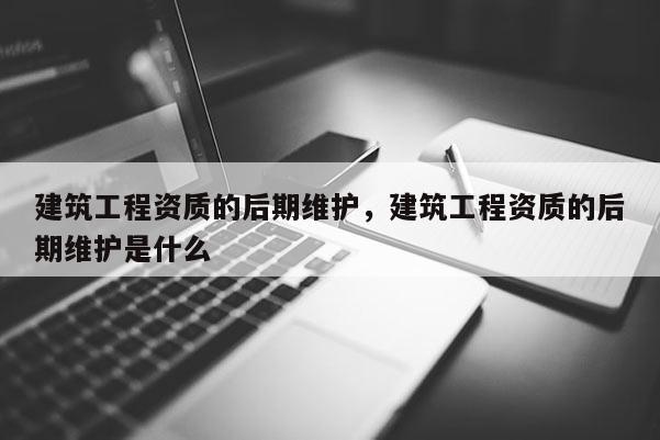 建筑工程資質(zhì)的后期維護(hù)，建筑工程資質(zhì)的后期維護(hù)是什么