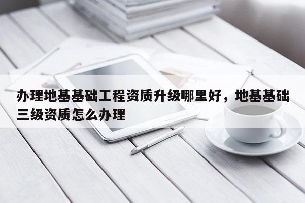 辦理地基基礎工程資質升級哪里好，地基基礎三級資質怎么辦理