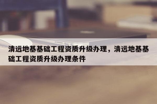 清遠(yuǎn)地基基礎(chǔ)工程資質(zhì)升級辦理，清遠(yuǎn)地基基礎(chǔ)工程資質(zhì)升級辦理?xiàng)l件