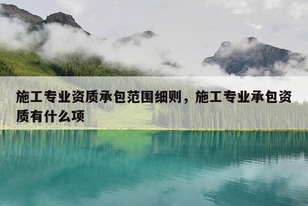 施工專業資質承包范圍細則，施工專業承包資質有什么項