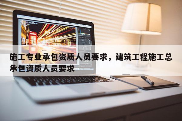 施工專業承包資質人員要求，建筑工程施工總承包資質人員要求