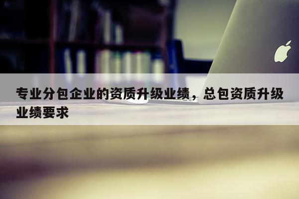 專業分包企業的資質升級業績，總包資質升級業績要求
