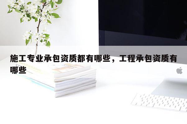 施工專業承包資質都有哪些，工程承包資質有哪些