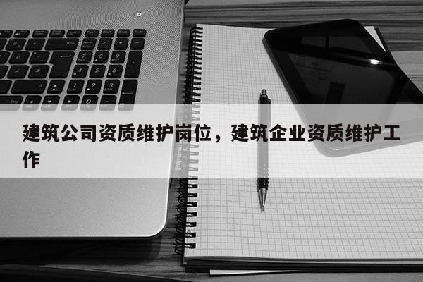 建筑公司資質(zhì)維護(hù)崗位，建筑企業(yè)資質(zhì)維護(hù)工作