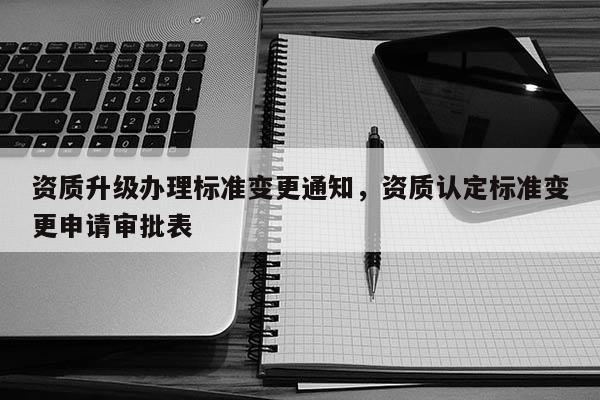 資質(zhì)升級(jí)辦理標(biāo)準(zhǔn)變更通知，資質(zhì)認(rèn)定標(biāo)準(zhǔn)變更申請(qǐng)審批表