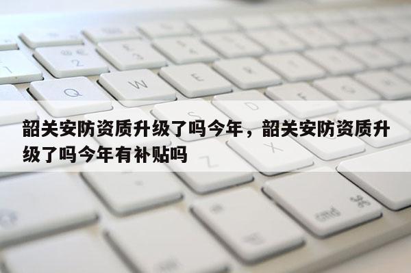 韶關安防資質升級了嗎今年，韶關安防資質升級了嗎今年有補貼嗎