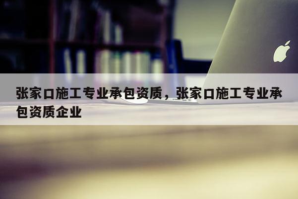 張家口施工專業(yè)承包資質(zhì)，張家口施工專業(yè)承包資質(zhì)企業(yè)