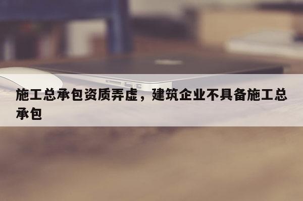 施工總承包資質弄虛，建筑企業不具備施工總承包