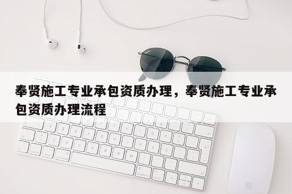 奉賢施工專業(yè)承包資質(zhì)辦理，奉賢施工專業(yè)承包資質(zhì)辦理流程
