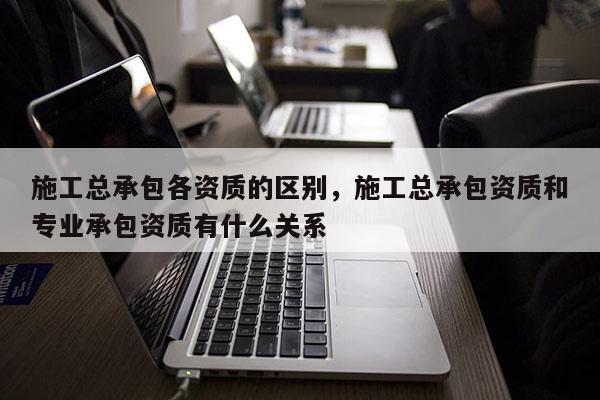 施工總承包各資質(zhì)的區(qū)別，施工總承包資質(zhì)和專業(yè)承包資質(zhì)有什么關(guān)系