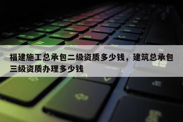 福建施工總承包二級資質(zhì)多少錢，建筑總承包三級資質(zhì)辦理多少錢