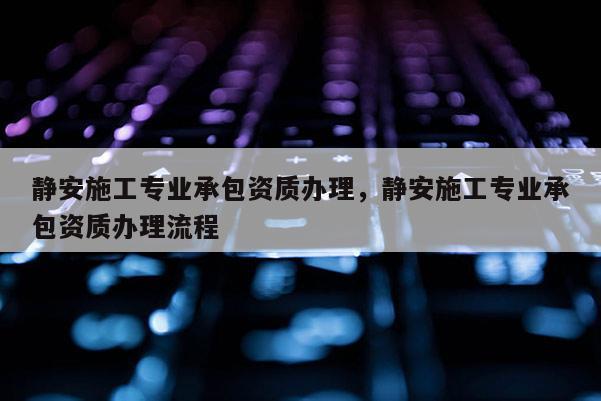 靜安施工專業(yè)承包資質(zhì)辦理，靜安施工專業(yè)承包資質(zhì)辦理流程