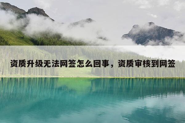資質(zhì)升級(jí)無法網(wǎng)簽怎么回事，資質(zhì)審核到網(wǎng)簽